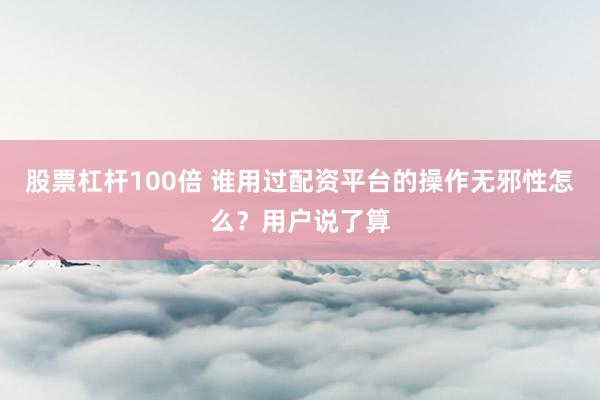 股票杠杆100倍 谁用过配资平台的操作无邪性怎么？用户说了算