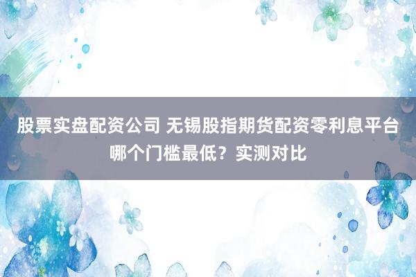 股票实盘配资公司 无锡股指期货配资零利息平台哪个门槛最低?实测对比
