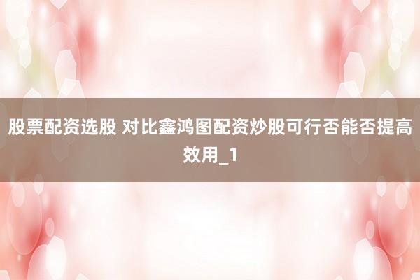 股票配资选股 对比鑫鸿图配资炒股可行否能否提高效用_1